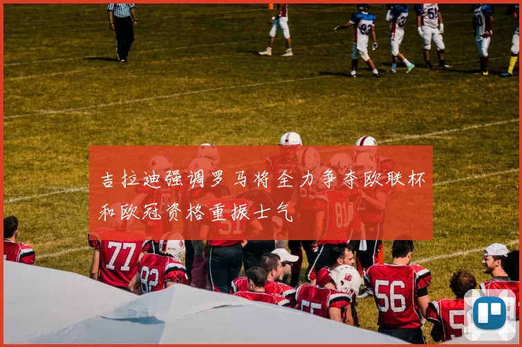 吉拉迪强调罗马将全力争夺欧联杯和欧冠资格重振士气