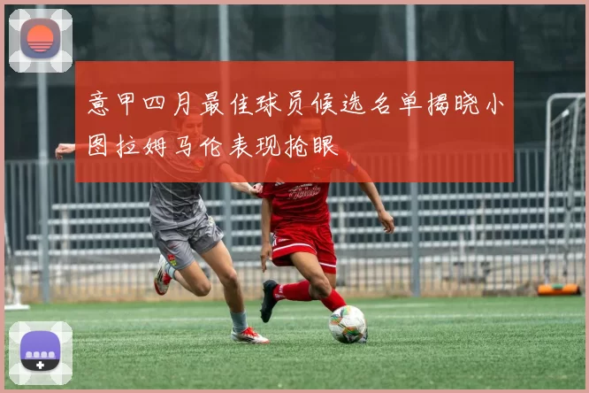 意甲四月最佳球员候选名单揭晓小图拉姆马伦表现抢眼