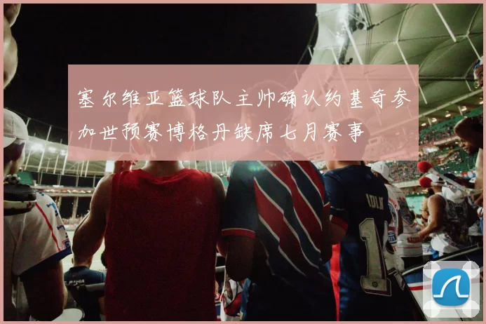 塞尔维亚篮球队主帅确认约基奇参加世预赛博格丹缺席七月赛事