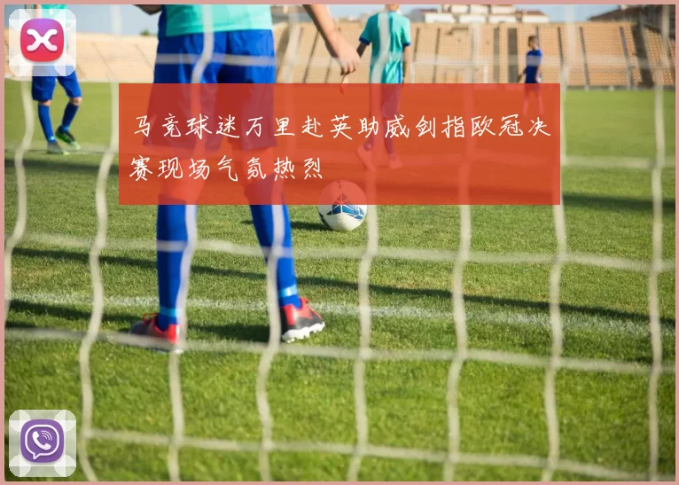 马竞球迷万里赴英助威剑指欧冠决赛现场气氛热烈