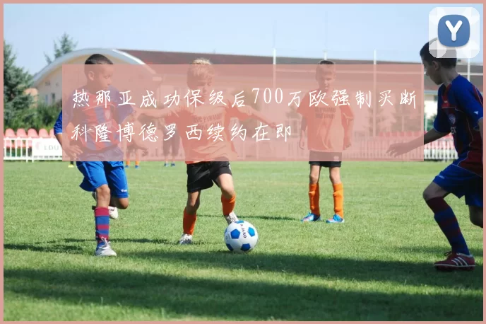 热那亚成功保级后700万欧强制买断科隆博德罗西续约在即