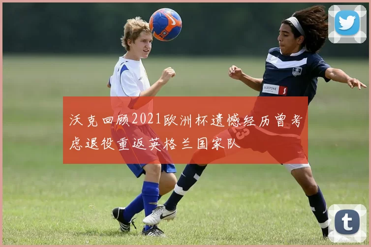 沃克回顾2021欧洲杯遗憾经历曾考虑退役重返英格兰国家队