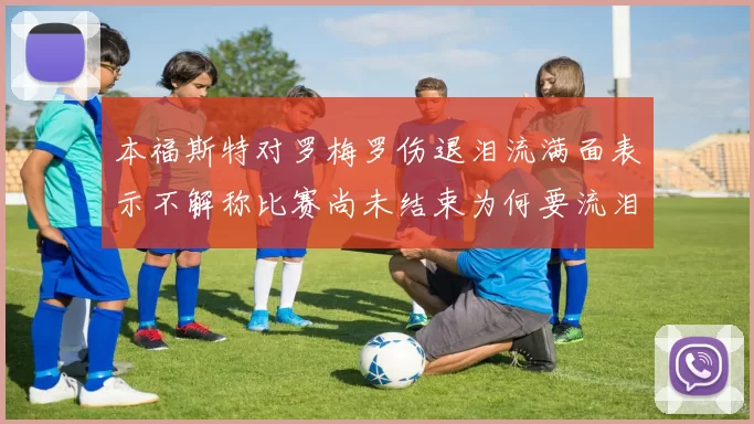 本福斯特对罗梅罗伤退泪流满面表示不解称比赛尚未结束为何要流泪