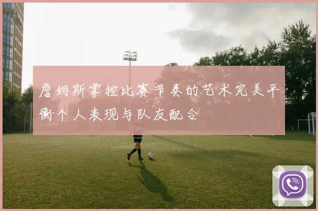 詹姆斯掌控比赛节奏的艺术完美平衡个人表现与队友配合