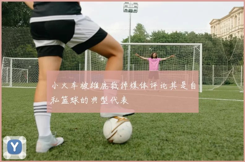 小火车被雄鹿裁掉媒体评论其是自私篮球的典型代表