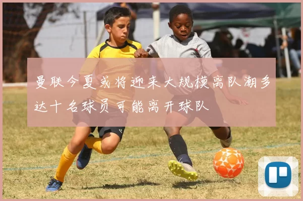 曼联今夏或将迎来大规模离队潮多达十名球员可能离开球队