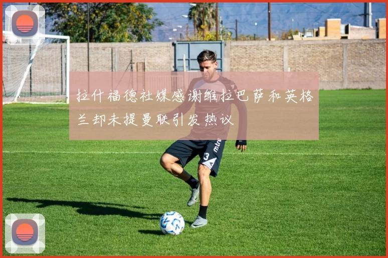拉什福德社媒感谢维拉巴萨和英格兰却未提曼联引发热议