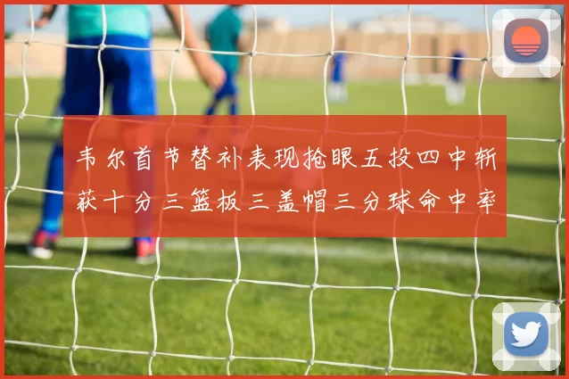 韦尔首节替补表现抢眼五投四中斩获十分三篮板三盖帽三分球命中率高达六成