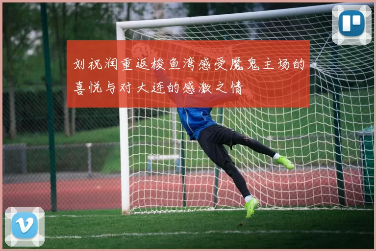 刘祝润重返梭鱼湾感受魔鬼主场的喜悦与对大连的感激之情