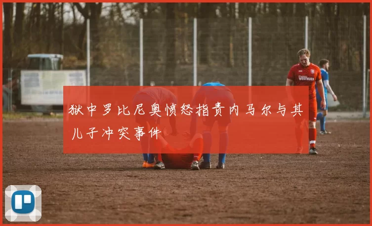 狱中罗比尼奥愤怒指责内马尔与其儿子冲突事件