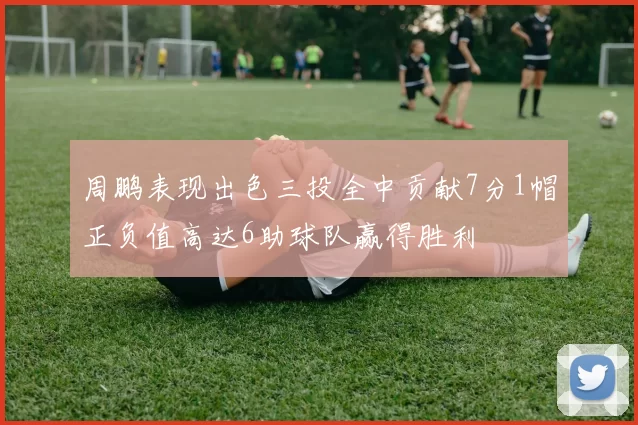 周鹏表现出色三投全中贡献7分1帽正负值高达6助球队赢得胜利