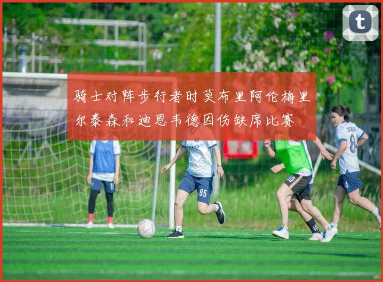 骑士对阵步行者时莫布里阿伦梅里尔泰森和迪恩韦德因伤缺席比赛