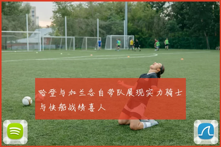 哈登与加兰各自带队展现实力骑士与快船战绩喜人