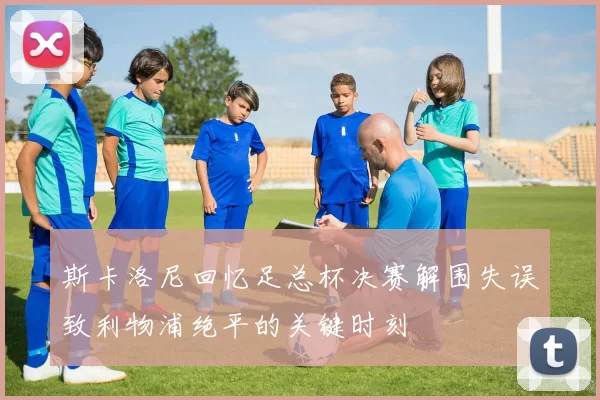 斯卡洛尼回忆足总杯决赛解围失误致利物浦绝平的关键时刻