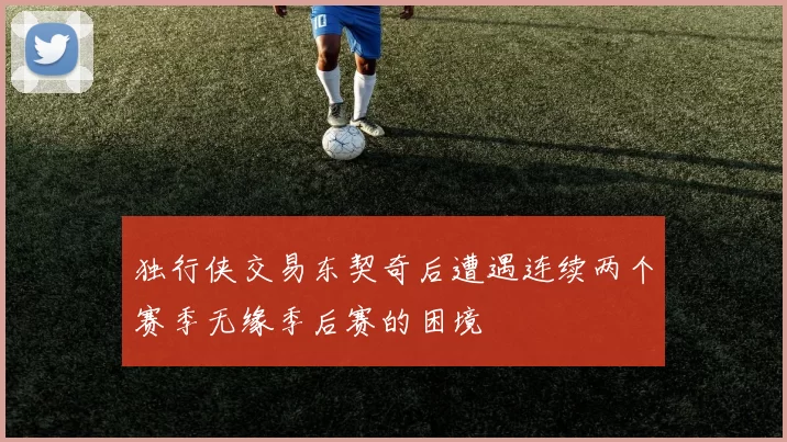 独行侠交易东契奇后遭遇连续两个赛季无缘季后赛的困境